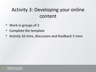 Activity 3: Developing your online content Work in groups of 3 Complete the template Activity 10 mins, discussion and feedback 5 mins 