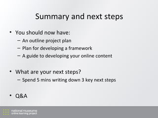 Summary and next steps You should now have: An outline project plan Plan for developing a framework A guide to developing your online content What are your next steps? Spend 5 mins writing down 3 key next steps Q&A 