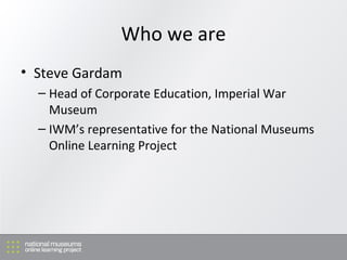 Who we are Steve Gardam Head of Corporate Education, Imperial War Museum IWM’s representative for the National Museums Online Learning Project 