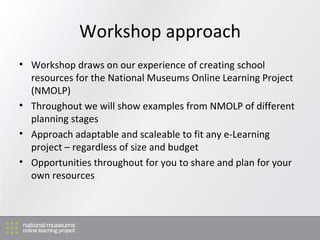 Workshop approach Workshop draws on our experience of creating school resources for the National Museums Online Learning Project (NMOLP) Throughout we will show examples from NMOLP of different planning stages Approach adaptable and scaleable to fit any e-Learning project – regardless of size and budget Opportunities throughout for you to share and plan for your own resources 
