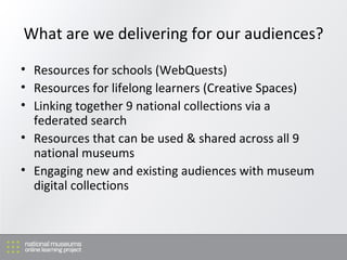 What are we delivering for our audiences? Resources for schools (WebQuests) Resources for lifelong learners (Creative Spaces) Linking together 9 national collections via a federated search Resources that can be used & shared across all 9 national museums Engaging new and existing audiences with museum digital collections 