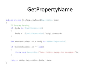 GetPropertyName
public string GetPropertyName(Expression body)
{
    // Unwrap boxing
    if (body is UnaryExpression)
    {
        body = ((UnaryExpression) body).Operand;
    }

    var memberExpression = body as MemberExpression;

    if (memberExpression == null)
    {
        throw new Exception("Descriptive exception message.");
    }

    return memberExpression.Member.Name;
}
 