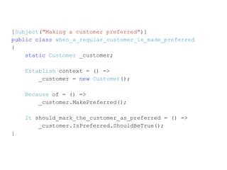 [Subject("Making a customer preferred")]
public class when_a_regular_customer_is_made_preferred
{
    static Customer _customer;

    Establish context = () =>
        _customer = new Customer();

    Because of = () =>
        _customer.MakePreferred();

    It should_mark_the_customer_as_preferred = () =>
        _customer.IsPreferred.ShouldBeTrue();
}
 