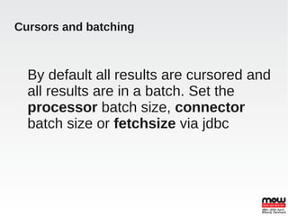 Cursors and batching



  By default all results are cursored and
  all results are in a batch. Set the
  processor batch size, connector
  batch size or fetchsize via jdbc
 