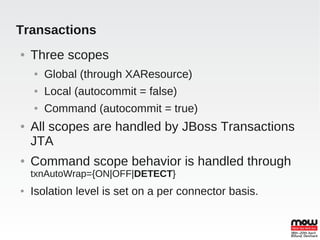 Transactions
●   Three scopes
    ●   Global (through XAResource)
    ●   Local (autocommit = false)
    ●   Command (autocommit = true)
●   All scopes are handled by JBoss Transactions
    JTA
●   Command scope behavior is handled through
    txnAutoWrap={ON|OFF|DETECT}
●   Isolation level is set on a per connector basis.
 