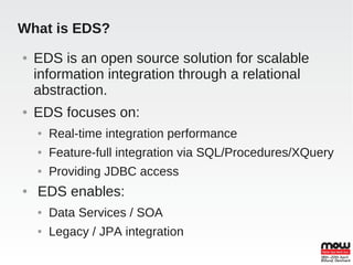 What is EDS?
●   EDS is an open source solution for scalable
    information integration through a relational
    abstraction.
●   EDS focuses on:
    ●   Real-time integration performance
    ●   Feature-full integration via SQL/Procedures/XQuery
    ●   Providing JDBC access
●   EDS enables:
    ●   Data Services / SOA
    ●   Legacy / JPA integration
 
