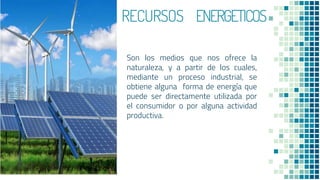 RRECURSOS ENERGETICOS
Son los medios que nos ofrece la
naturaleza, y a partir de los cuales,
mediante un proceso industrial, se
obtiene alguna forma de energía que
puede ser directamente utilizada por
el consumidor o por alguna actividad
productiva.
12
 