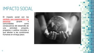 IMPACTO SOCIAL
16
El impacto social son los
cambios que experimentan las
personas, grupos o
comunidades como
consecuencia del desarrollo de
una actividad, proyecto,
programa o política concreta y
que afectan a las condiciones
humanas en el largo plazo.
 
