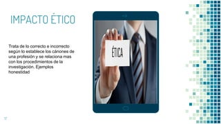 IMPACTO ÉTICO
17
Trata de lo correcto e incorrecto
según lo establece los cánones de
una profesión y se relaciona mas
con los procedimientos de la
investigación. Ejemplos
honestidad
 