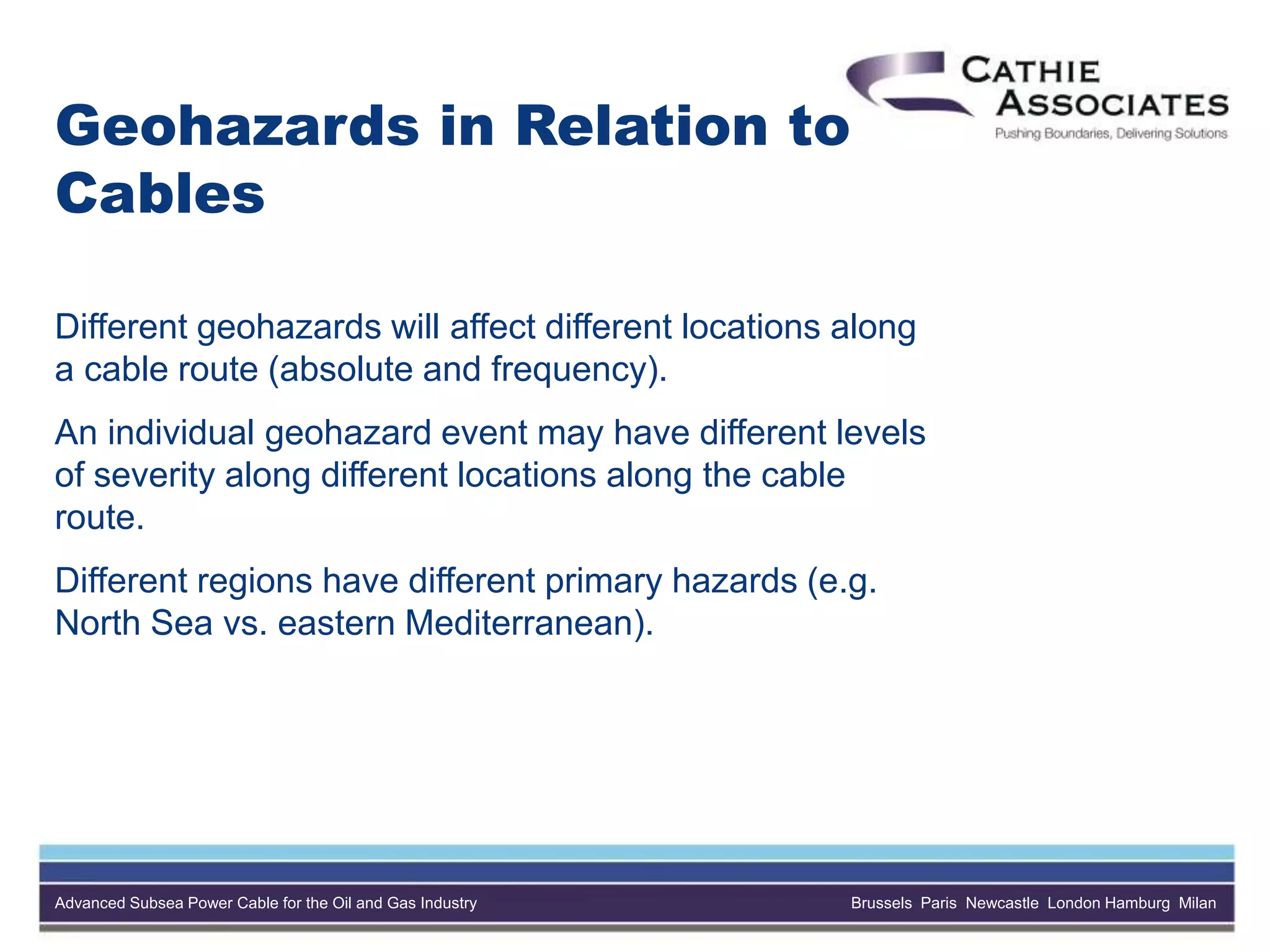 Advanced Subsea Power Cable for the Oil and Gas Industry Brussels Paris Newcastle London Hamburg Milan
Geohazards in Relation to
Cables
Different geohazards will affect different locations along
a cable route (absolute and frequency).
An individual geohazard event may have different levels
of severity along different locations along the cable
route.
Different regions have different primary hazards (e.g.
North Sea vs. eastern Mediterranean).
 