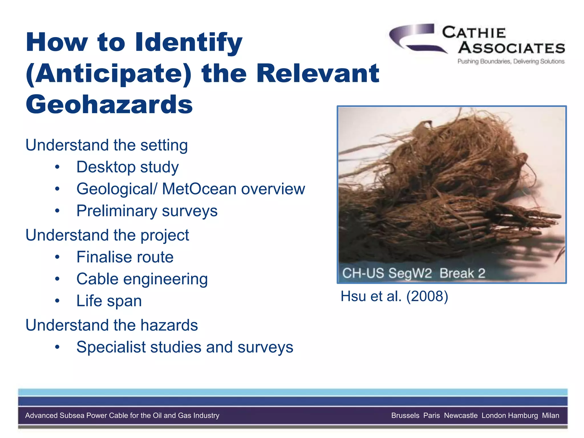Advanced Subsea Power Cable for the Oil and Gas Industry Brussels Paris Newcastle London Hamburg Milan
How to Identify
(Anticipate) the Relevant
Geohazards
Understand the setting
• Desktop study
• Geological/ MetOcean overview
• Preliminary surveys
Understand the project
• Finalise route
• Cable engineering
• Life span
Understand the hazards
• Specialist studies and surveys
Hsu et al. (2008)
 