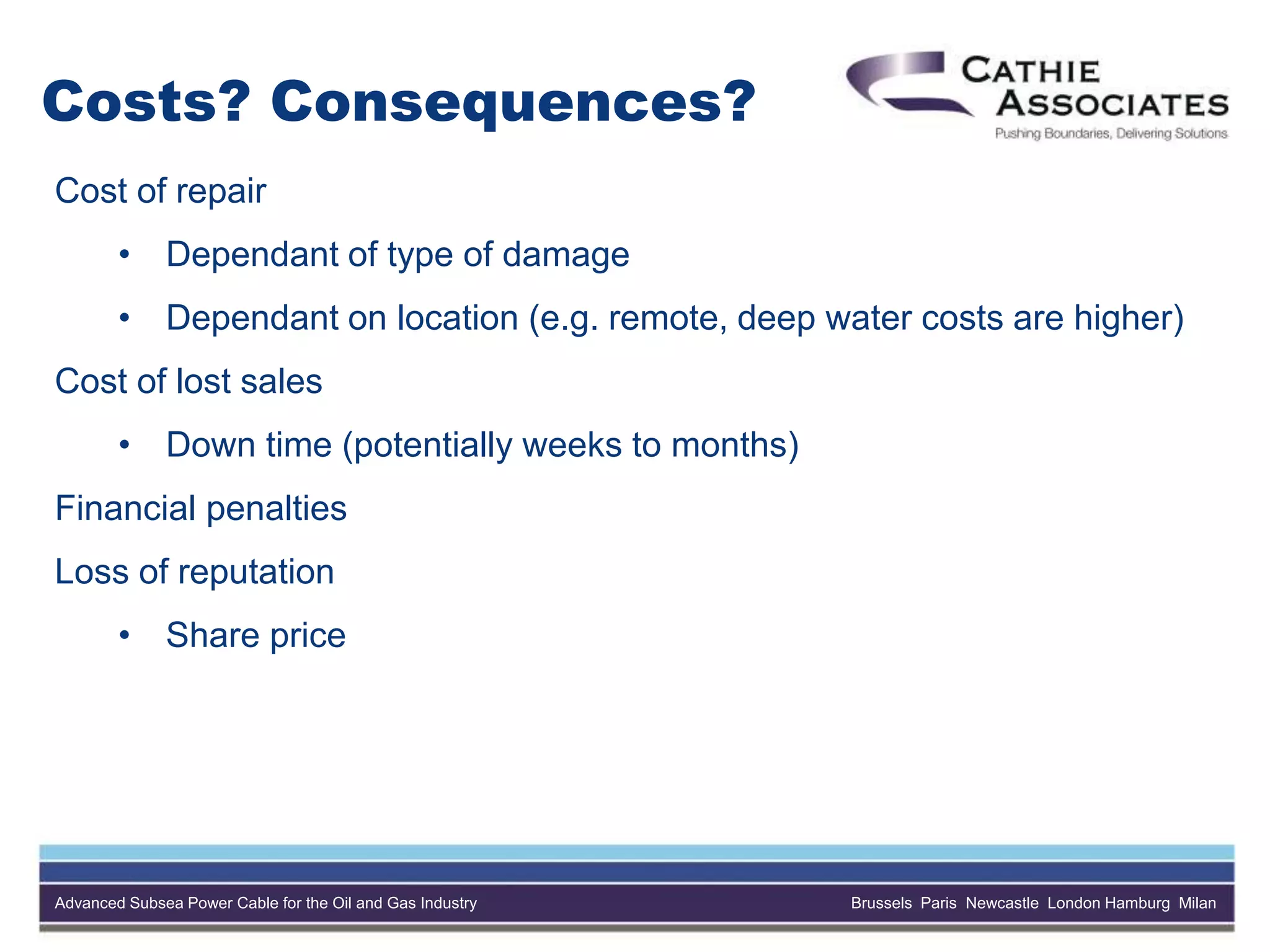 Advanced Subsea Power Cable for the Oil and Gas Industry Brussels Paris Newcastle London Hamburg Milan
Costs? Consequences?
Cost of repair
• Dependant of type of damage
• Dependant on location (e.g. remote, deep water costs are higher)
Cost of lost sales
• Down time (potentially weeks to months)
Financial penalties
Loss of reputation
• Share price
 