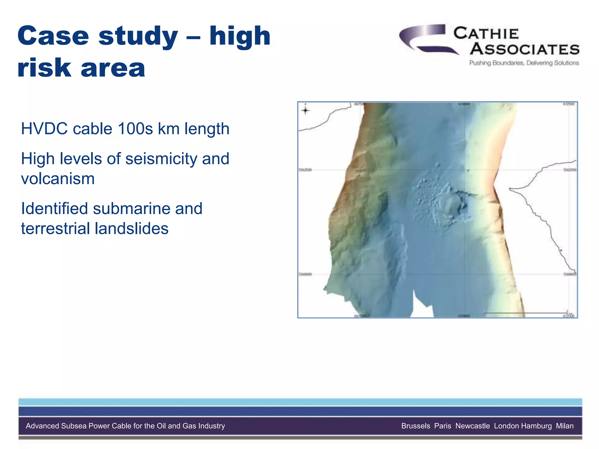 Advanced Subsea Power Cable for the Oil and Gas Industry Brussels Paris Newcastle London Hamburg Milan
Case study – high
risk area
HVDC cable 100s km length
High levels of seismicity and
volcanism
Identified submarine and
terrestrial landslides
 