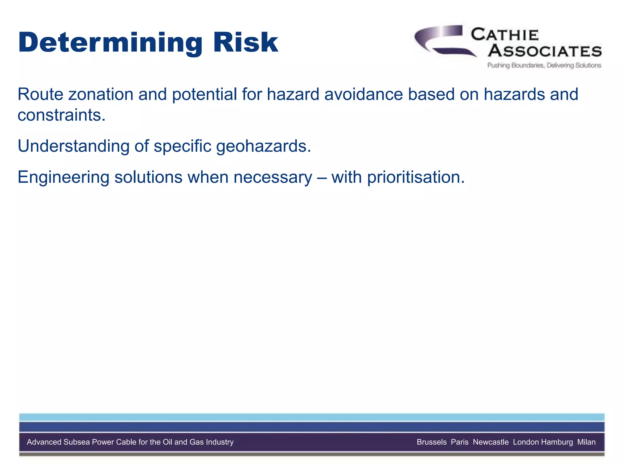 Advanced Subsea Power Cable for the Oil and Gas Industry Brussels Paris Newcastle London Hamburg Milan
Determining Risk
Route zonation and potential for hazard avoidance based on hazards and
constraints.
Understanding of specific geohazards.
Engineering solutions when necessary – with prioritisation.
 