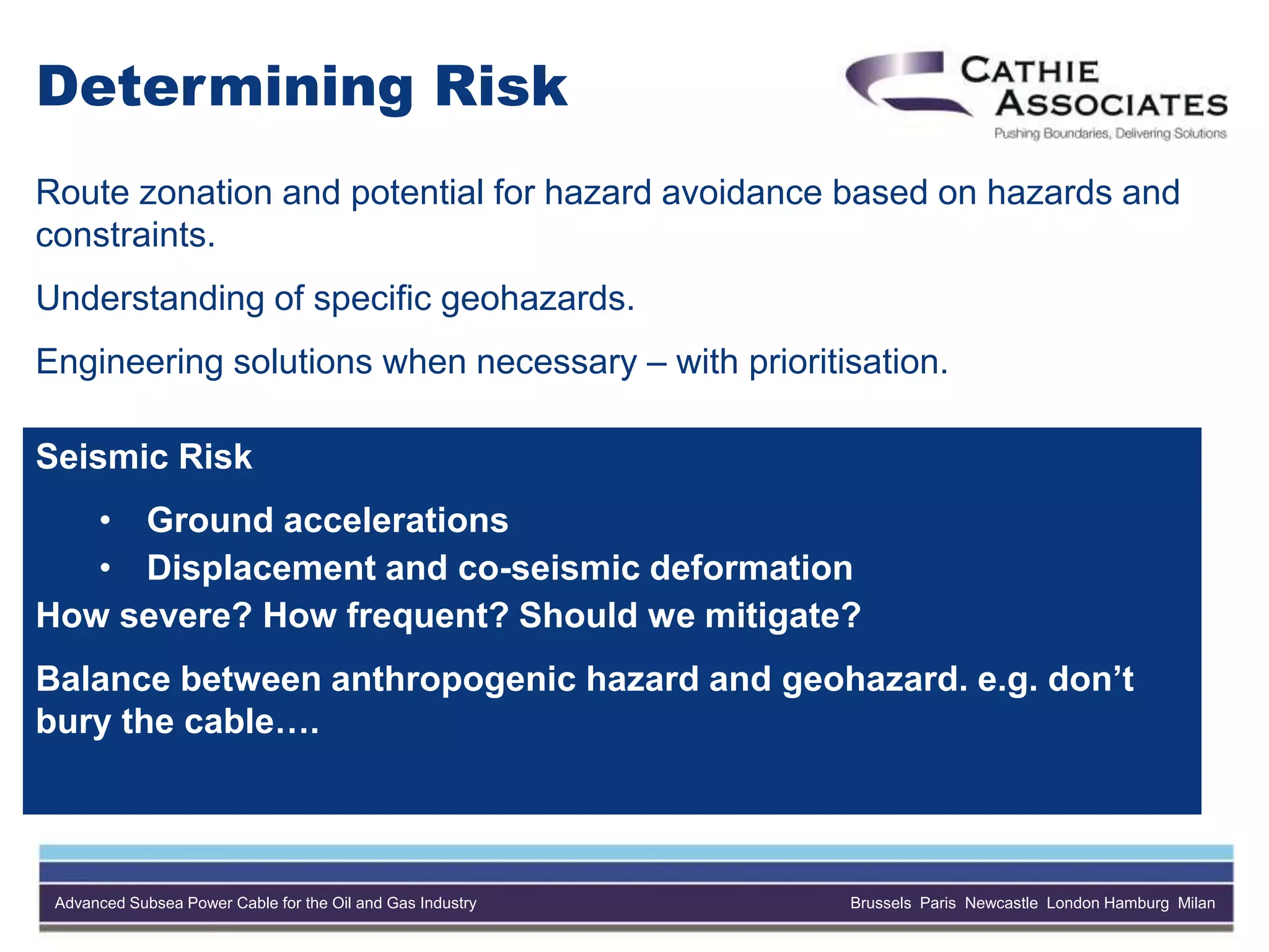 Advanced Subsea Power Cable for the Oil and Gas Industry Brussels Paris Newcastle London Hamburg Milan
Determining Risk
Route zonation and potential for hazard avoidance based on hazards and
constraints.
Understanding of specific geohazards.
Engineering solutions when necessary – with prioritisation.
Seismic Risk
• Ground accelerations
• Displacement and co-seismic deformation
How severe? How frequent? Should we mitigate?
Balance between anthropogenic hazard and geohazard. e.g. don’t
bury the cable….
 