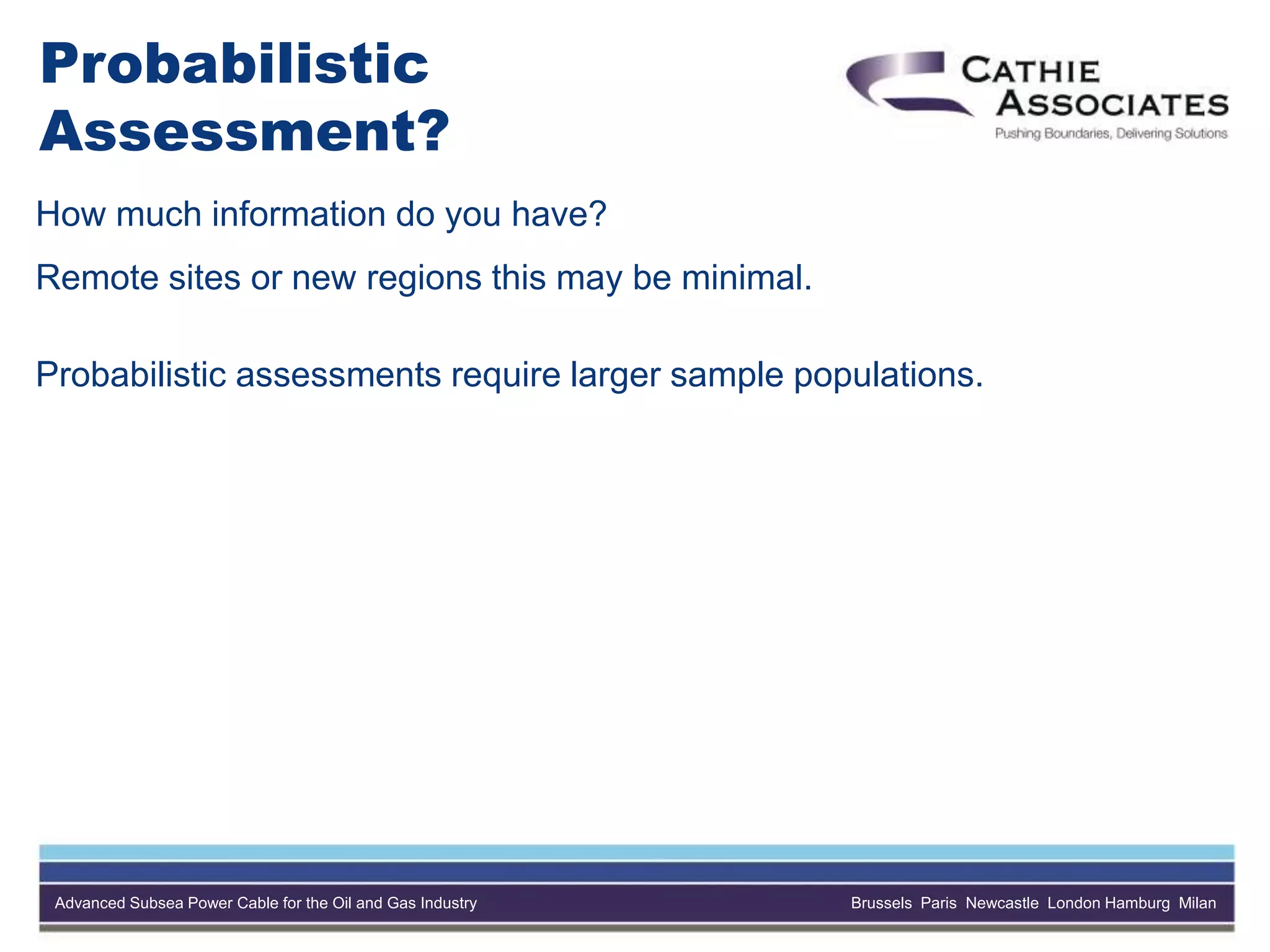Advanced Subsea Power Cable for the Oil and Gas Industry Brussels Paris Newcastle London Hamburg Milan
Probabilistic
Assessment?
How much information do you have?
Remote sites or new regions this may be minimal.
Probabilistic assessments require larger sample populations.
 