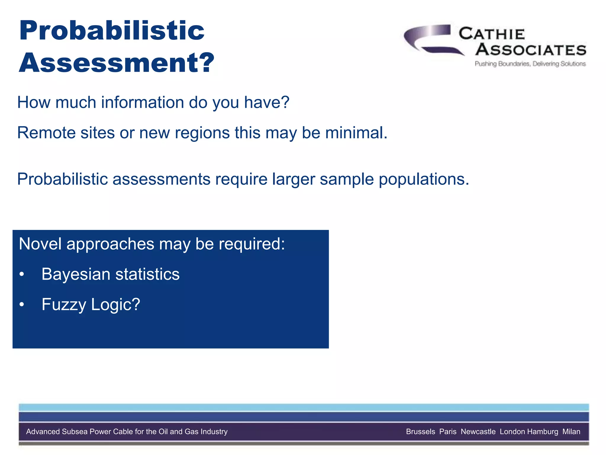 Advanced Subsea Power Cable for the Oil and Gas Industry Brussels Paris Newcastle London Hamburg Milan
Probabilistic
Assessment?
How much information do you have?
Remote sites or new regions this may be minimal.
Probabilistic assessments require larger sample populations.
Novel approaches may be required:
• Bayesian statistics
• Fuzzy Logic?
 