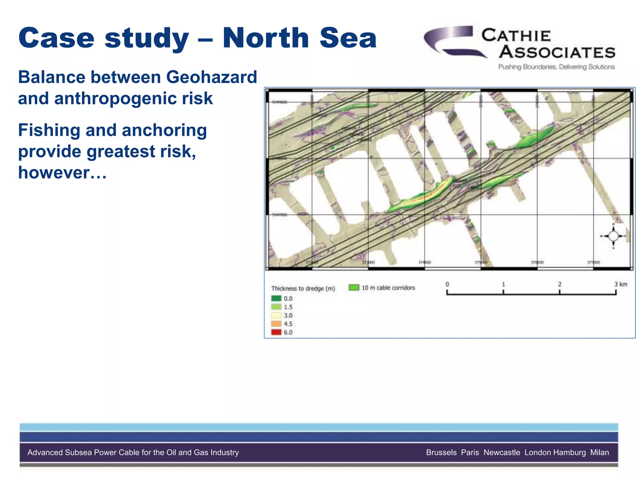 Advanced Subsea Power Cable for the Oil and Gas Industry Brussels Paris Newcastle London Hamburg Milan
Case study – North Sea
Balance between Geohazard
and anthropogenic risk
Fishing and anchoring
provide greatest risk,
however…
 