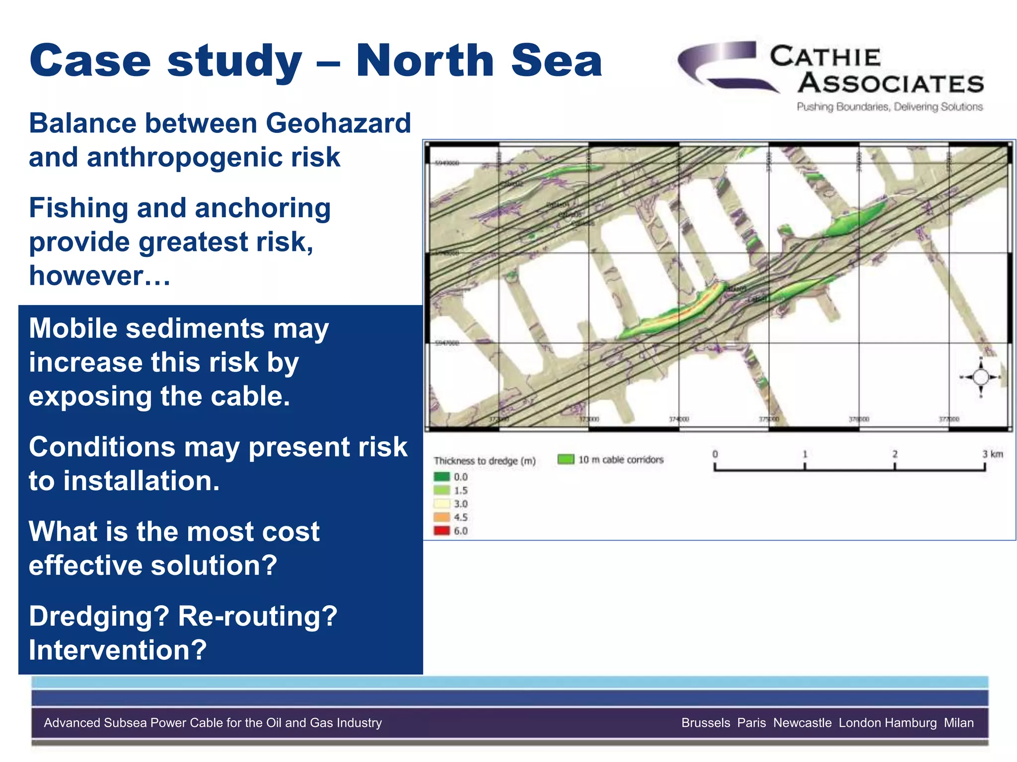 Advanced Subsea Power Cable for the Oil and Gas Industry Brussels Paris Newcastle London Hamburg Milan
Case study – North Sea
Balance between Geohazard
and anthropogenic risk
Fishing and anchoring
provide greatest risk,
however…
Mobile sediments may
increase this risk by
exposing the cable.
Conditions may present risk
to installation.
What is the most cost
effective solution?
Dredging? Re-routing?
Intervention?
 