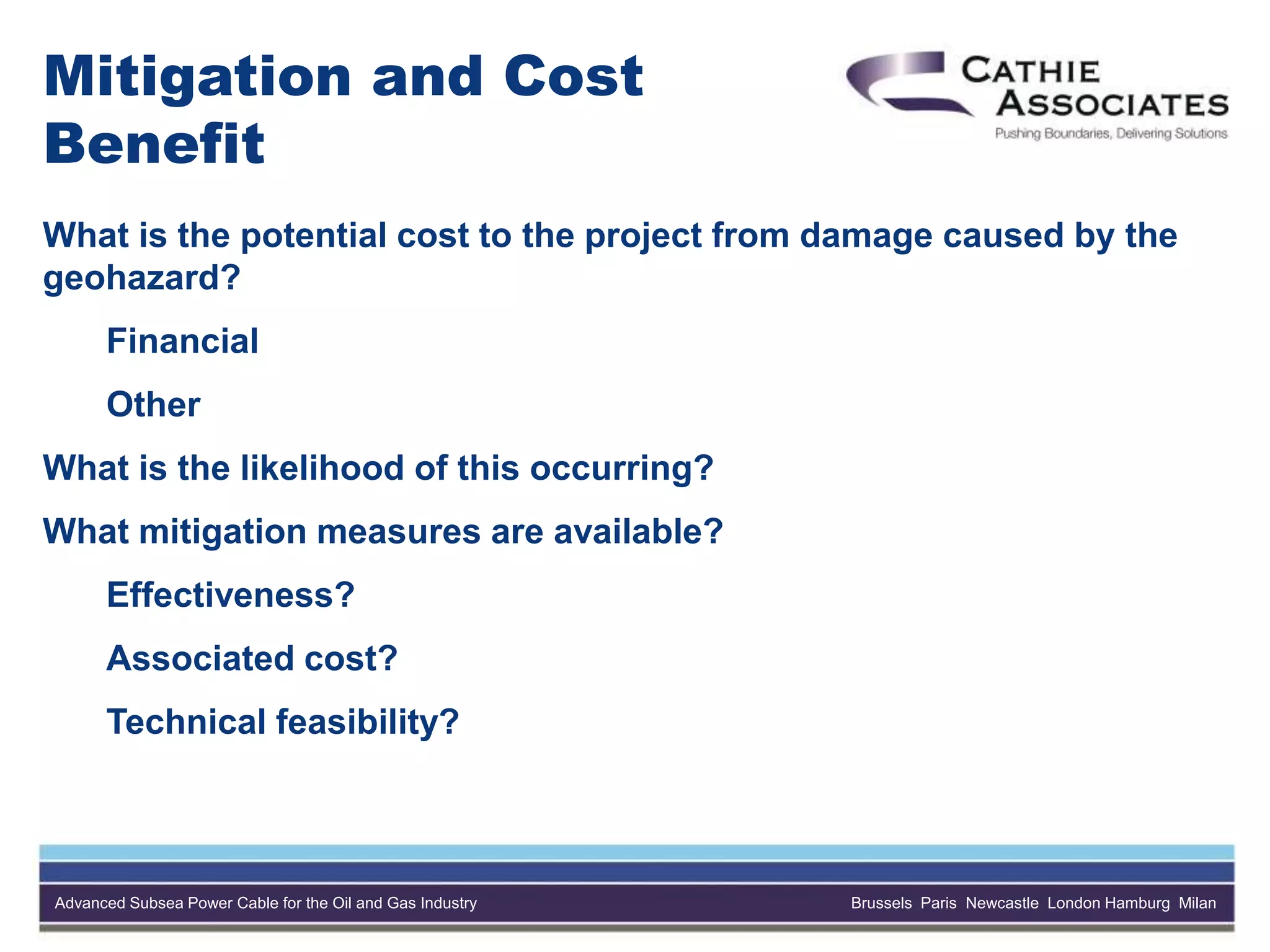 Advanced Subsea Power Cable for the Oil and Gas Industry Brussels Paris Newcastle London Hamburg Milan
Mitigation and Cost
Benefit
What is the potential cost to the project from damage caused by the
geohazard?
Financial
Other
What is the likelihood of this occurring?
What mitigation measures are available?
Effectiveness?
Associated cost?
Technical feasibility?
 