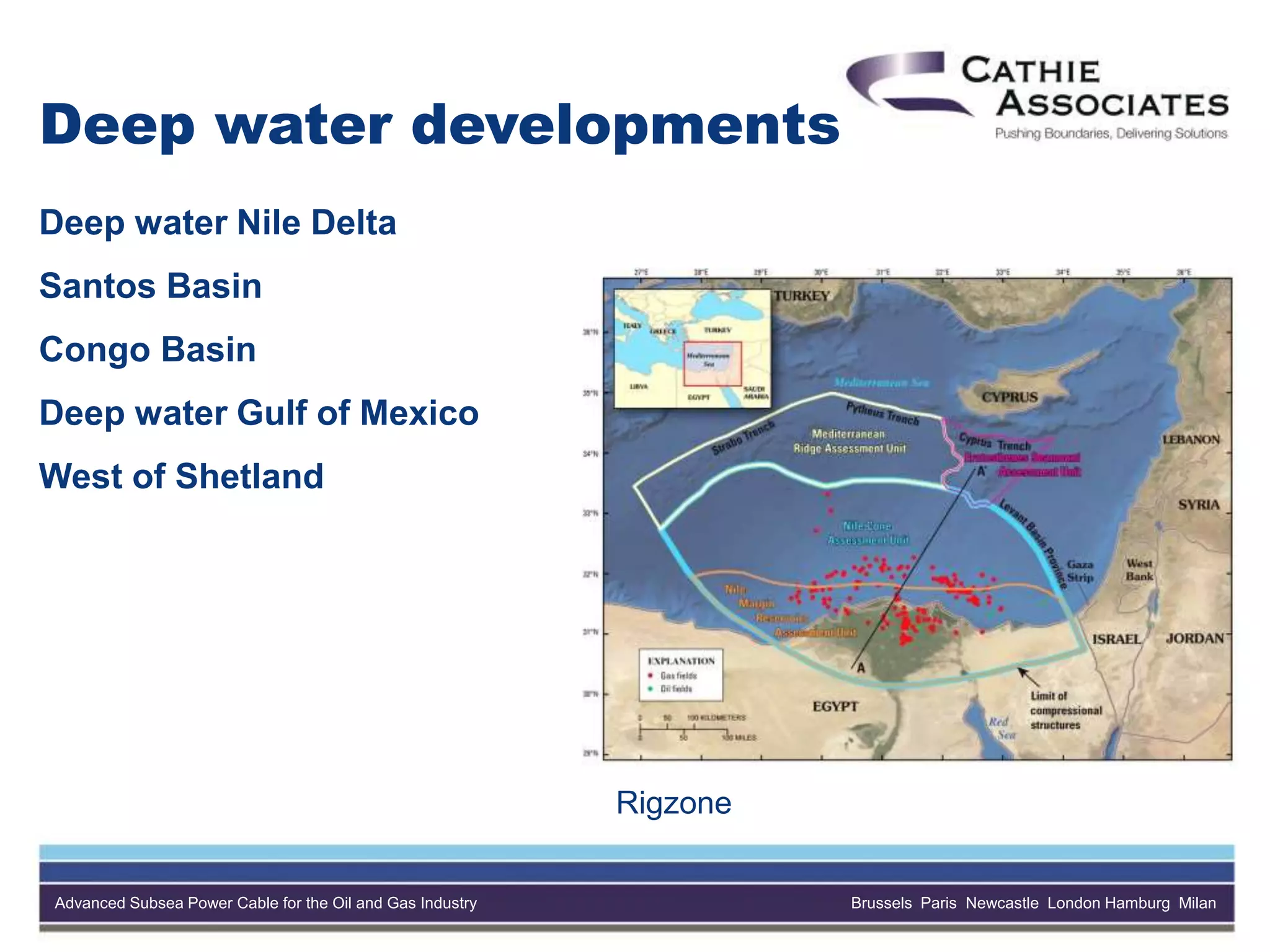 Advanced Subsea Power Cable for the Oil and Gas Industry Brussels Paris Newcastle London Hamburg Milan
Deep water developments
Deep water Nile Delta
Santos Basin
Congo Basin
Deep water Gulf of Mexico
West of Shetland
Rigzone
 