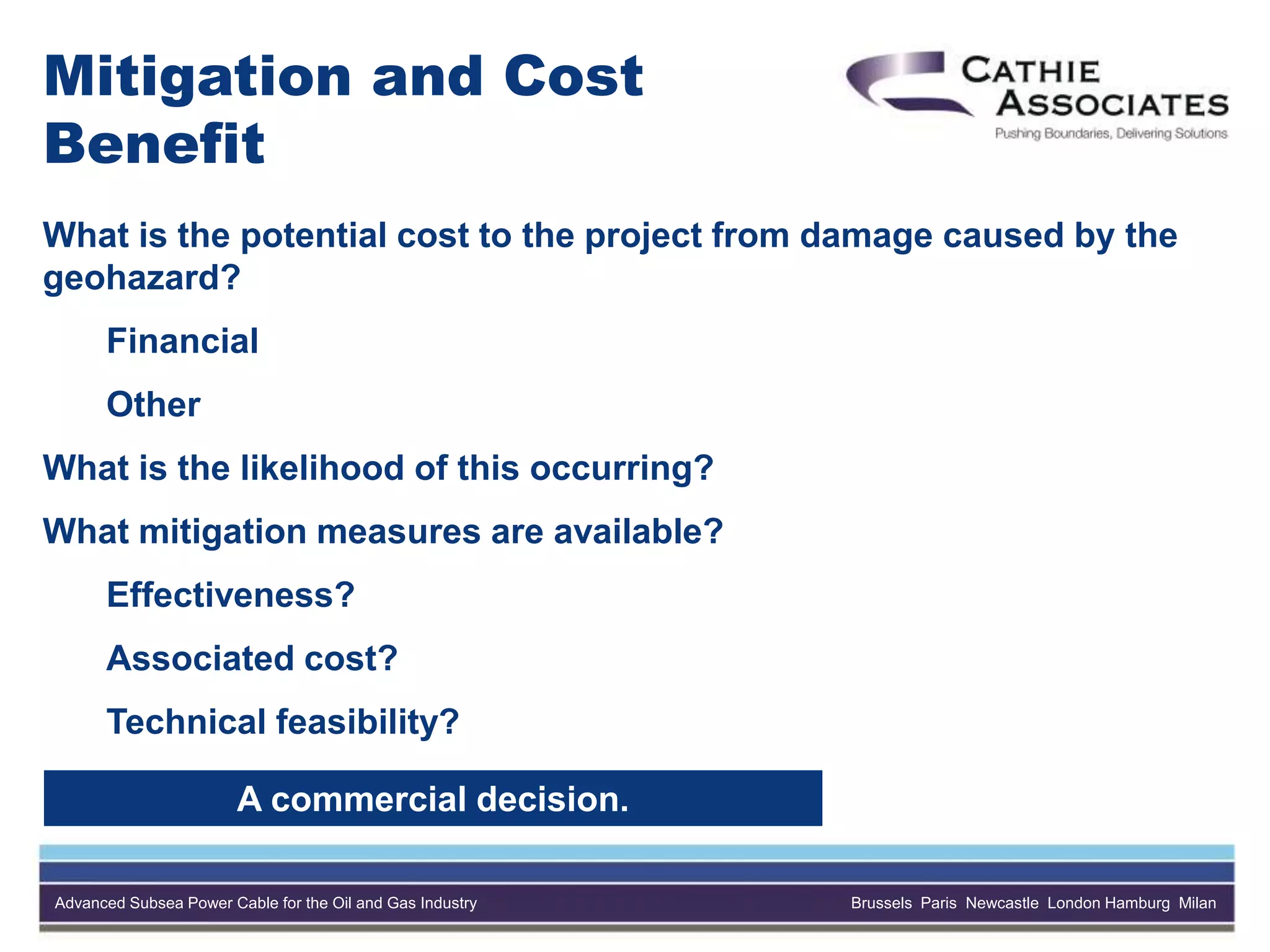 Advanced Subsea Power Cable for the Oil and Gas Industry Brussels Paris Newcastle London Hamburg Milan
Mitigation and Cost
Benefit
What is the potential cost to the project from damage caused by the
geohazard?
Financial
Other
What is the likelihood of this occurring?
What mitigation measures are available?
Effectiveness?
Associated cost?
Technical feasibility?
A commercial decision.
 