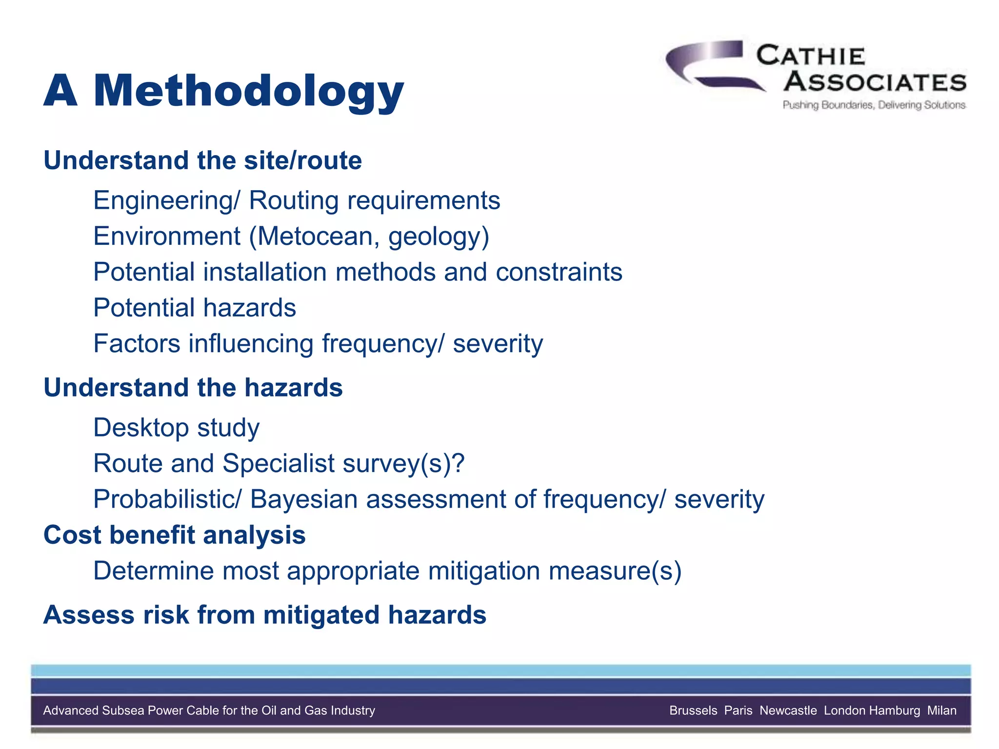 Advanced Subsea Power Cable for the Oil and Gas Industry Brussels Paris Newcastle London Hamburg Milan
A Methodology
Understand the site/route
Engineering/ Routing requirements
Environment (Metocean, geology)
Potential installation methods and constraints
Potential hazards
Factors influencing frequency/ severity
Understand the hazards
Desktop study
Route and Specialist survey(s)?
Probabilistic/ Bayesian assessment of frequency/ severity
Cost benefit analysis
Determine most appropriate mitigation measure(s)
Assess risk from mitigated hazards
 
