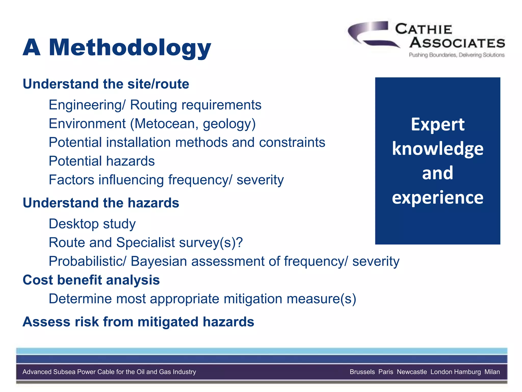 Advanced Subsea Power Cable for the Oil and Gas Industry Brussels Paris Newcastle London Hamburg Milan
A Methodology
Understand the site/route
Engineering/ Routing requirements
Environment (Metocean, geology)
Potential installation methods and constraints
Potential hazards
Factors influencing frequency/ severity
Understand the hazards
Desktop study
Route and Specialist survey(s)?
Probabilistic/ Bayesian assessment of frequency/ severity
Cost benefit analysis
Determine most appropriate mitigation measure(s)
Assess risk from mitigated hazards
Expert
knowledge
and
experience
 