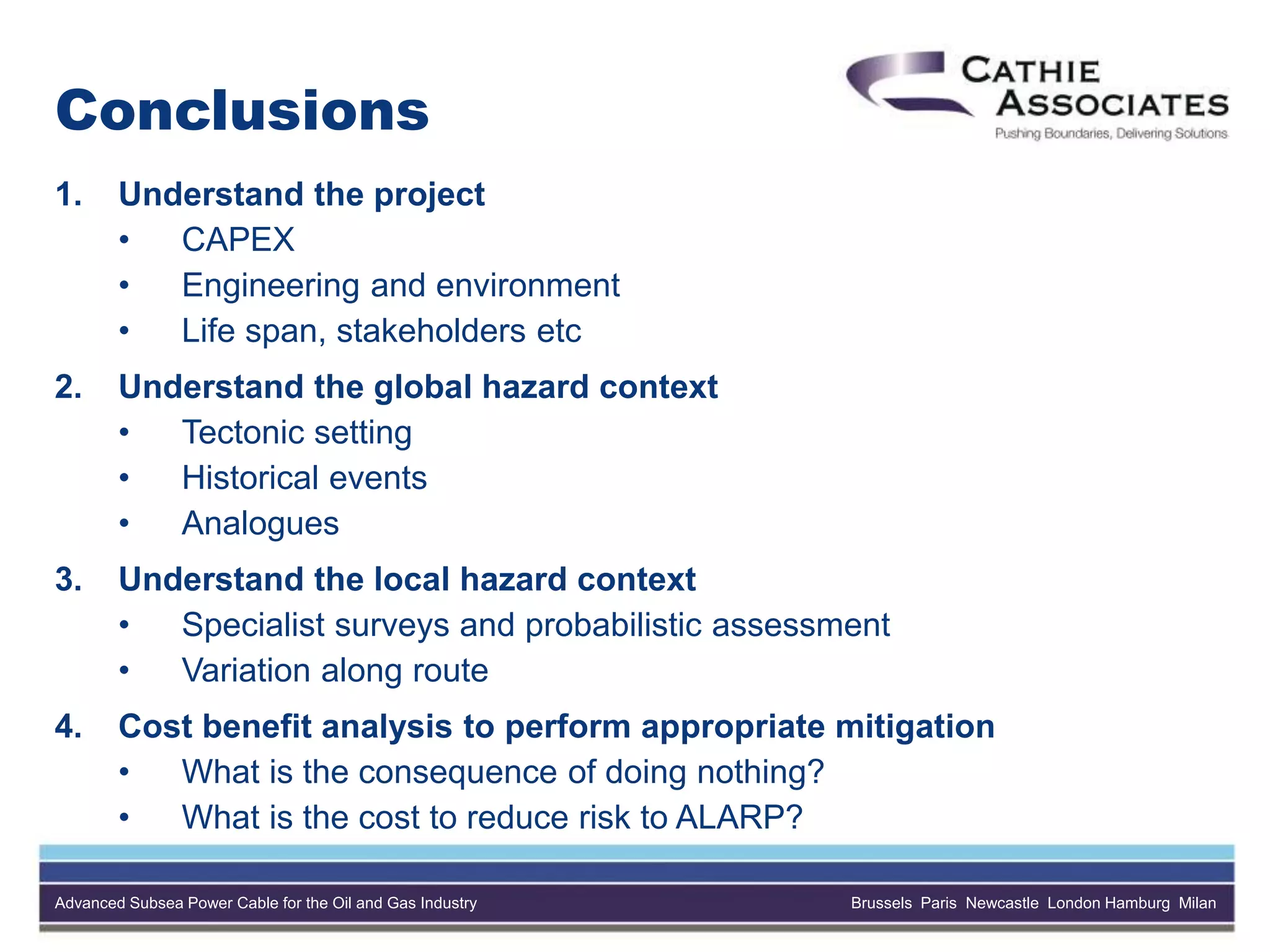 Advanced Subsea Power Cable for the Oil and Gas Industry Brussels Paris Newcastle London Hamburg Milan
Conclusions
1. Understand the project
• CAPEX
• Engineering and environment
• Life span, stakeholders etc
2. Understand the global hazard context
• Tectonic setting
• Historical events
• Analogues
3. Understand the local hazard context
• Specialist surveys and probabilistic assessment
• Variation along route
4. Cost benefit analysis to perform appropriate mitigation
• What is the consequence of doing nothing?
• What is the cost to reduce risk to ALARP?
 