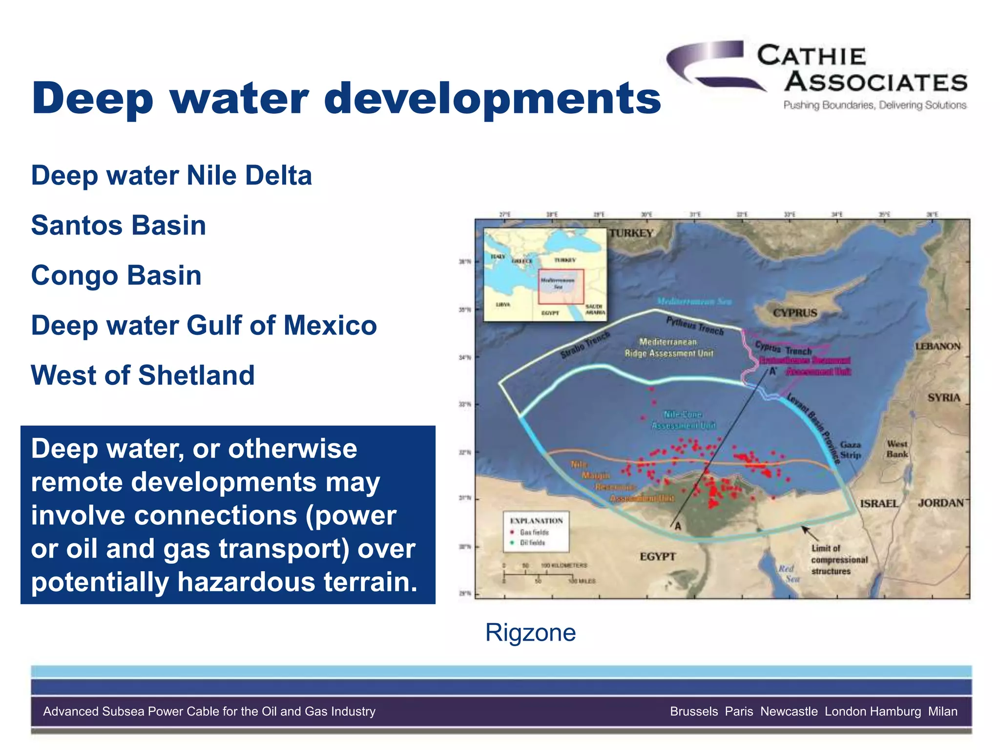 Advanced Subsea Power Cable for the Oil and Gas Industry Brussels Paris Newcastle London Hamburg Milan
Deep water developments
Deep water Nile Delta
Santos Basin
Congo Basin
Deep water Gulf of Mexico
West of Shetland
Rigzone
Deep water, or otherwise
remote developments may
involve connections (power
or oil and gas transport) over
potentially hazardous terrain.
 