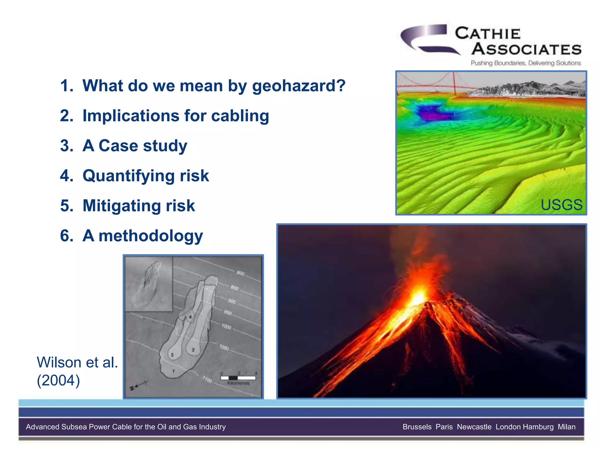 Advanced Subsea Power Cable for the Oil and Gas Industry Brussels Paris Newcastle London Hamburg Milan
1. What do we mean by geohazard?
2. Implications for cabling
3. A Case study
4. Quantifying risk
5. Mitigating risk
6. A methodology
Wilson et al.
(2004)
USGS
 