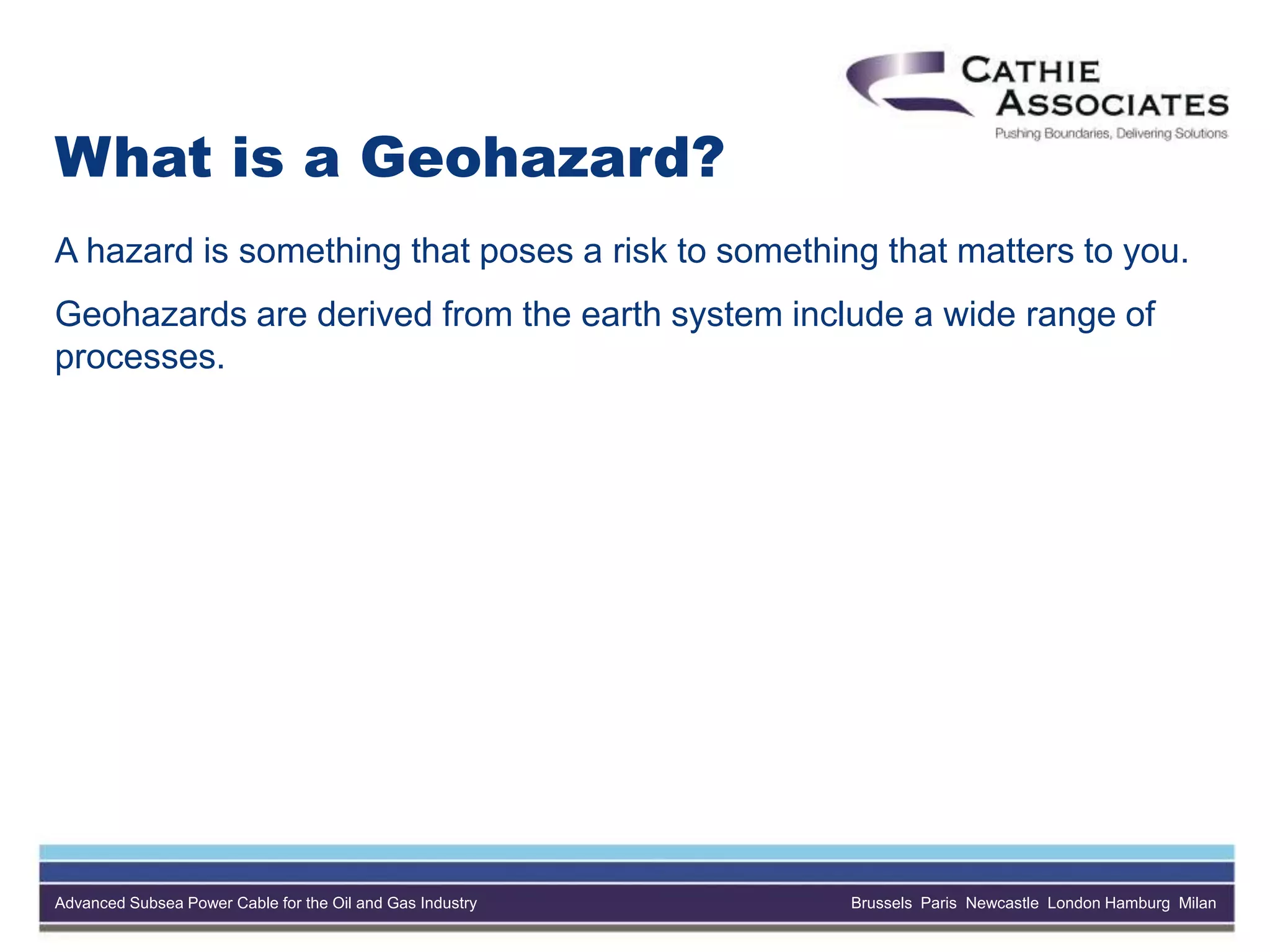 Advanced Subsea Power Cable for the Oil and Gas Industry Brussels Paris Newcastle London Hamburg Milan
What is a Geohazard?
A hazard is something that poses a risk to something that matters to you.
Geohazards are derived from the earth system include a wide range of
processes.
 