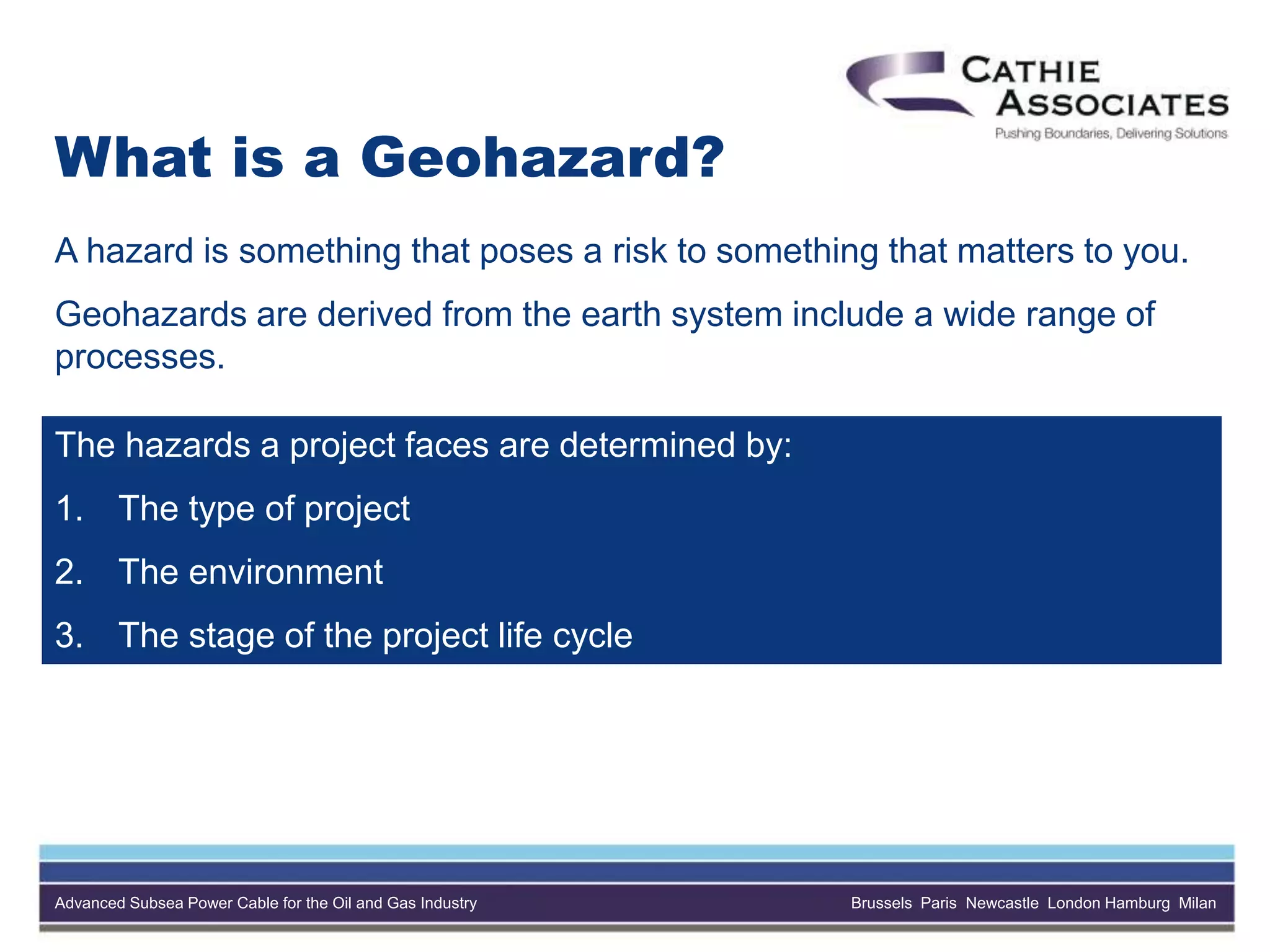 Advanced Subsea Power Cable for the Oil and Gas Industry Brussels Paris Newcastle London Hamburg Milan
What is a Geohazard?
A hazard is something that poses a risk to something that matters to you.
Geohazards are derived from the earth system include a wide range of
processes.
The hazards a project faces are determined by:
1. The type of project
2. The environment
3. The stage of the project life cycle
 