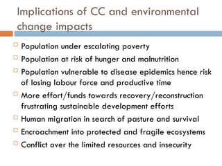 Implications of CC and environmental
change impacts
 Population under escalating poverty
 Population at risk of hunger and malnutrition
 Population vulnerable to disease epidemics hence risk
of losing labour force and productive time
 More effort/funds towards recovery/reconstruction
frustrating sustainable development efforts
 Human migration in search of pasture and survival
 Encroachment into protected and fragile ecosystems
 Conflict over the limited resources and insecurity
 