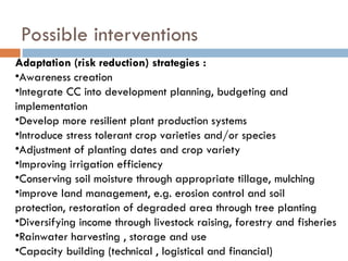 Possible interventions
Adaptation (risk reduction) strategies :
•Awareness creation
•Integrate CC into development planning, budgeting and
implementation
•Develop more resilient plant production systems
•Introduce stress tolerant crop varieties and/or species
•Adjustment of planting dates and crop variety
•Improving irrigation efficiency
•Conserving soil moisture through appropriate tillage, mulching
•improve land management, e.g. erosion control and soil
protection, restoration of degraded area through tree planting
•Diversifying income through livestock raising, forestry and fisheries
•Rainwater harvesting , storage and use
•Capacity building (technical , logistical and financial)
 