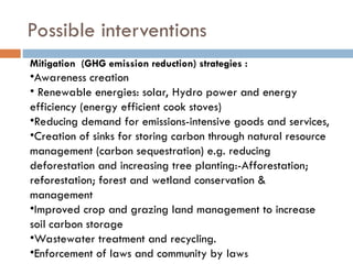 Possible interventions
Mitigation (GHG emission reduction) strategies :
•Awareness creation
• Renewable energies: solar, Hydro power and energy
efficiency (energy efficient cook stoves)
•Reducing demand for emissions-intensive goods and services,
•Creation of sinks for storing carbon through natural resource
management (carbon sequestration) e.g. reducing
deforestation and increasing tree planting:-Afforestation;
reforestation; forest and wetland conservation &
management
•Improved crop and grazing land management to increase
soil carbon storage
•Wastewater treatment and recycling.
•Enforcement of laws and community by laws
 