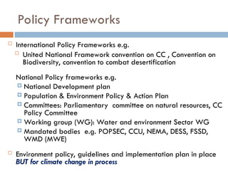 Policy Frameworks
 International Policy Frameworks e.g.
 United National Framework convention on CC , Convention on
Biodiversity, convention to combat desertification
National Policy frameworks e.g.
 National Development plan
 Population & Environment Policy & Action Plan
 Committees: Parliamentary committee on natural resources, CC
Policy Committee
 Working group (WG): Water and environment Sector WG
 Mandated bodies e.g. POPSEC, CCU, NEMA, DESS, FSSD,
WMD (MWE)
 Environment policy, guidelines and implementation plan in place
BUT for climate change in process
 