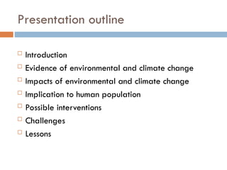 Presentation outline
 Introduction
 Evidence of environmental and climate change
 Impacts of environmental and climate change
 Implication to human population
 Possible interventions
 Challenges
 Lessons
 