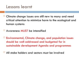 Lessons learnt
 Climate change issues are still new to many and need
critical attention to minimize harm to the ecological and
human systems
 Awareness MUST be intensified
 Environmental, Climate change, and population issues
should be well addressed and budgeted for in
sustainable development Agenda and programmes
 All stake holders and sectors must be involved
 