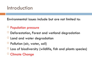 Introduction
Environmental issues include but are not limited to:
 Population pressure
 Deforestation, Forest and wetland degradation
 Land and water degradation
 Pollution (air, water, soil)
 Loss of biodiversity (wildlife, fish and plants species)
 Climate Change
 