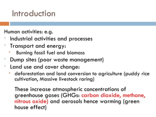 Introduction
Human activities: e.g.
• Industrial activities and processes
• Transport and energy:
• Burning fossil fuel and biomass
• Dump sites (poor waste management)
• Land use and cover change:
• deforestation and land conversion to agriculture (puddy rice
cultivation, Massive livestock raring)
These increase atmospheric concentrations of
greenhouse gases (GHGs: carbon dioxide, methane,
nitrous oxide) and aerosols hence warming (green
house effect)
 