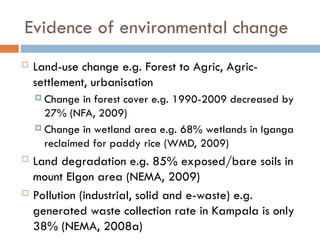 Evidence of environmental change
 Land-use change e.g. Forest to Agric, Agric-
settlement, urbanisation
 Change in forest cover e.g. 1990-2009 decreased by
27% (NFA, 2009)
 Change in wetland area e.g. 68% wetlands in Iganga
reclaimed for paddy rice (WMD, 2009)
 Land degradation e.g. 85% exposed/bare soils in
mount Elgon area (NEMA, 2009)
 Pollution (industrial, solid and e-waste) e.g.
generated waste collection rate in Kampala is only
38% (NEMA, 2008a)
 