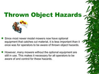 Remember…Disengaging the Power Take Off (PTO), putting on the brake, stopping the engine, and waiting for all parts to stop moving before getting off the mower, are good common sense rules to follow.Trivia #5:  Over half of tractor/mower-related deaths result from overturns. Most go over sideways; some go over backward. Chances of survival are better if your tractor/mower is equipped with a rollover protective structure (ROPS) and a seat belt. 