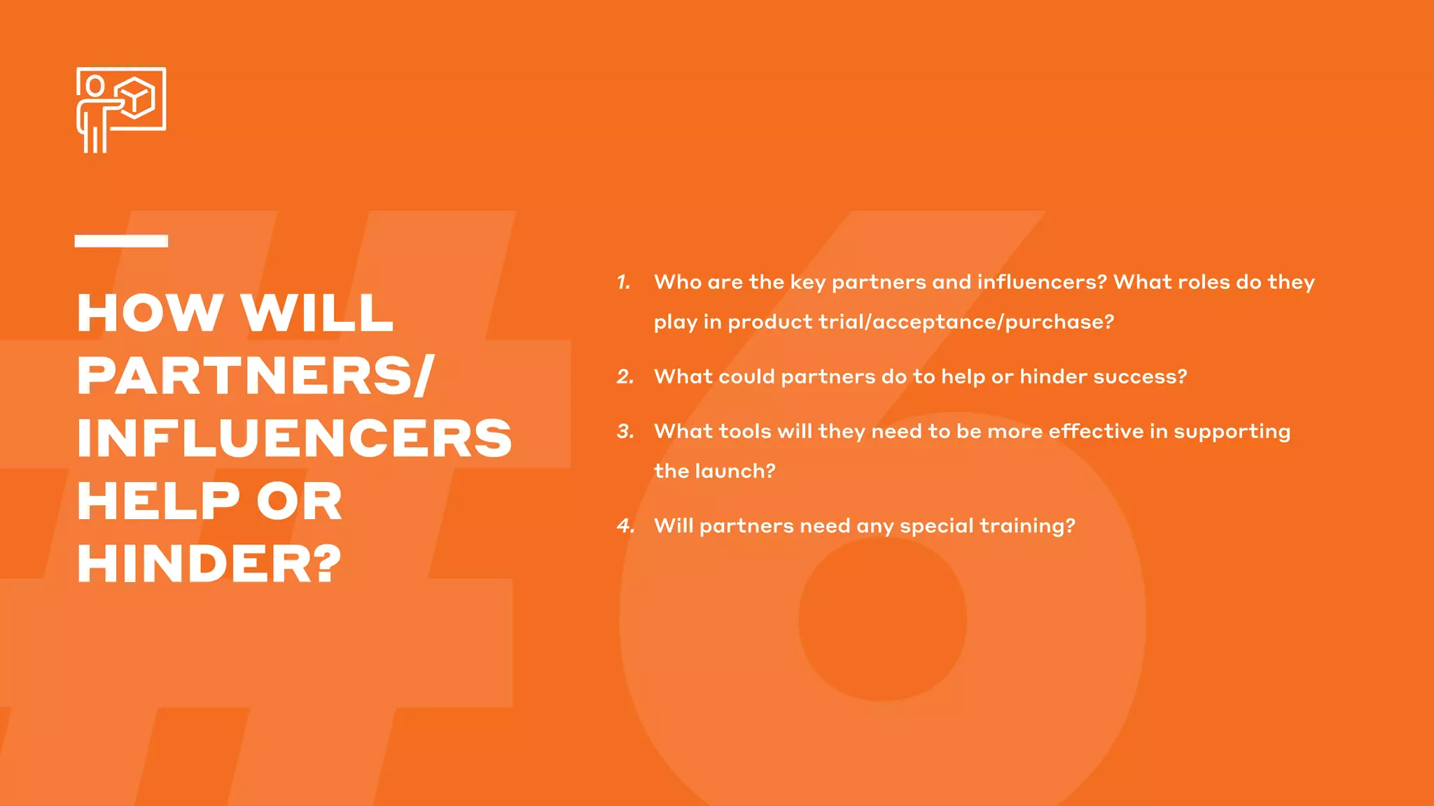 1.	 Who are the key partners and influencers? What roles do they
play in product trial/acceptance/purchase?
2.	 What could partners do to help or hinder success?
3.	 What tools will they need to be more effective in supporting
the launch?
4.	 Will partners need any special training?
HOW WILL
PARTNERS/
INFLUENCERS
HELP OR
HINDER?
 
