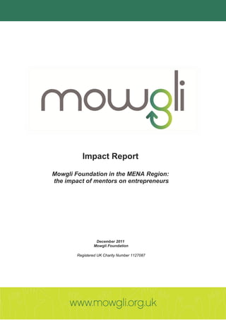 Impact Report

Mowgli Foundation in the MENA Region:
the impact of mentors on entrepreneurs




                 December 2011
                Mowgli Foundation

        Registered UK Charity Number 1127087
 