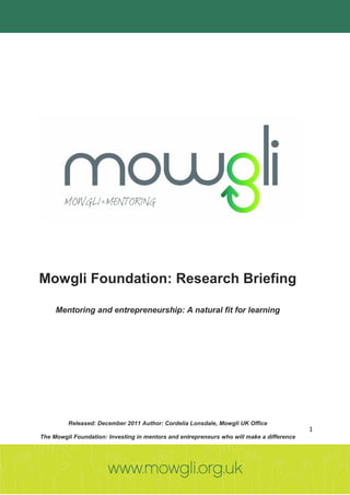 Mowgli Foundation: Research Briefing

     Mentoring and entrepreneurship: A natural fit for learning




         Released: December 2011 Author: Cordelia Lonsdale, Mowgli UK Office
                                                                                           1
The Mowgli Foundation: Investing in mentors and entrepreneurs who will make a difference
 