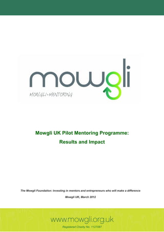 Mowgli UK Pilot Mentoring Programme:
                             Results and Impact




 The Mowgli Foundation: Investing in mentors and entrepreneurs who will make a difference

                                 Mowgli UK, March 2012




UK Charity Number 1127087
                               Registered Charity No. 1127087
 