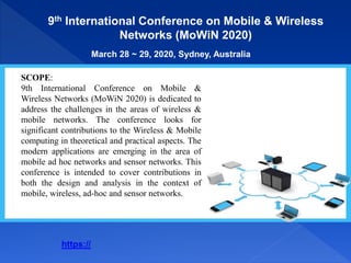 9th International Conference on Mobile & Wireless
Networks (MoWiN 2020)
March 28 ~ 29, 2020, Sydney, Australia
SCOPE:
9th International Conference on Mobile &
Wireless Networks (MoWiN 2020) is dedicated to
address the challenges in the areas of wireless &
mobile networks. The conference looks for
significant contributions to the Wireless & Mobile
computing in theoretical and practical aspects. The
modern applications are emerging in the area of
mobile ad hoc networks and sensor networks. This
conference is intended to cover contributions in
both the design and analysis in the context of
mobile, wireless, ad-hoc and sensor networks.
https://
 