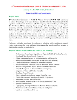 13th
International Conference on Mobile & Wireless Networks (MoWiN 2024)
January 20 ~ 21, 2024, Zurich, Switzerland
https://ccseit2024.org/mowin/index
Scope & Topics
13th
International Conference on Mobile & Wireless Networks (MoWiN 2024) is dedicated
to address the challenges in the areas of wireless & mobile networks. The conference looks for
significant contributions to the Wireless & Mobile computing in theoretical and practical aspects.
The Wireless & Mobile computing domain emerges from the integration among personal
computing, networks, communication technologies, cellular technology and the Internet
Technology. The modern applications are emerging in the area of mobile ad hoc networks and
sensor networks. This conference is intended to cover contributions in both the design and
analysis in the context of mobile, wireless, ad-hoc and sensor networks. The goal of this
conference is to bring together researchers and practitioners from academia and industry to focus
on advanced wireless & Mobile computing concepts and establishing new collaborations in these
areas.
Authors are solicited to contribute to the conference by submitting articles that illustrate research
results, projects, surveying works and industrial experiences that describe significant advances in
the following areas, but are not limited to.
Topics of interest include, but are not limited to, the following:
 Architectures, Protocols, and Algorithms to Cope with Mobile & Wireless Networks
 Distributed Algorithms of Mobile Computing
 OS and Middleware Support for Mobile Computing and Networking
 Routing, Communication Primitives in Ad hoc and Sensor Networks
 Data Management and Databases for Mobile Environments
 Synchronization and Scheduling Issues in Mobile and Ad hoc Networks
 Resource Management in Mobile, Wireless and Ad-hoc Networks
 Network Management on Mobile and Wireless Computing
 Integration of Wired and Wireless Networks
 Broadband Access Networks
 Energy Saving Protocols for Ad hoc and Sensor Networks
 Complexity Analysis of Algorithms for Mobile Environments
 Information Access in Wireless Networks
 Algorithms and Modeling for Tracking and Locating Mobile Users
 Satellite Communications
 Cryptography, Security and Privacy of Mobile & Wireless Networks
 Performance of Mobile and Wireless Networks and Systems
 Mobile Ad hoc and Sensor Networks
 