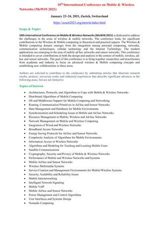 10th
International Conference on Mobile & Wireless
Networks (MoWiN 2021)
January 23~24, 2021, Zurich, Switzerland
https://ccseit2021.org/mowin/index.html
Scope & Topics
10th International Conference on Mobile & Wireless Networks (MoWiN 2021) is dedicated to address
the challenges in the areas of wireless & mobile networks. The conference looks for significant
contributions to the Wireless & Mobile computing in theoretical and practical aspects. The Wireless &
Mobile computing domain emerges from the integration among personal computing, networks,
communication technologies, cellular technology and the Internet Technology. The modern
applications are emerging in the area of mobile ad hoc networks and sensor networks. This conference
is intended to cover contributions in both the design and analysis in the context of mobile, wireless, ad-
hoc and sensor networks. The goal of this conference is to bring together researchers and practitioners
from academia and industry to focus on advanced wireless & Mobile computing concepts and
establishing new collaborations in these areas.
Authors are solicited to contribute to the conference by submitting articles that illustrate research
results, projects, surveying works and industrial experiences that describe significant advances in the
following areas, but are not limited to
Topics of Interest
 Architectures, Protocols, and Algorithms to Cope with Mobile & Wireless Networks
 Distributed Algorithms of Mobile Computing
 OS and Middleware Support for Mobile Computing and Networking
 Routing, Communication Primitives in Ad hoc and Sensor Networks
 Data Management and Databases for Mobile Environments
 Synchronization and Scheduling Issues in Mobile and Ad hoc Networks
 Resource Management in Mobile, Wireless and Ad-hoc Networks
 Network Management on Mobile and Wireless Computing
 Integration of Wired and Wireless Networks
 Broadband Access Networks
 Energy Saving Protocols for Ad hoc and Sensor Networks
 Complexity Analysis of Algorithms for Mobile Environments
 Information Access in Wireless Networks
 Algorithms and Modeling for Tracking and Locating Mobile Users
 Satellite Communications
 Cryptography, Security and Privacy of Mobile & Wireless Networks
 Performance of Mobile and Wireless Networks and Systems
 Mobile Ad hoc and Sensor Networks
 Wireless Multimedia Systems
 Service Creation and Management Environments for Mobile/Wireless Systems
 Security, Scalability and Reliability Issues
 Mobile Internetworking
 Intelligent Network Signaling
 Mobile VoIP
 Mobile Ad hoc and Sensor Networks
 Power Management and Control Algorithms
 User Interfaces and Systems Design
 Nomadic Computing
 